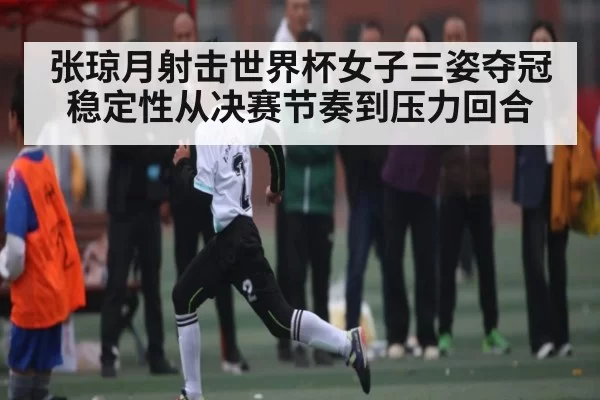 张琼月射击世界杯女子三姿夺冠稳定性从决赛节奏到压力回合